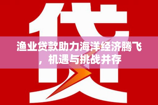 长岛渔业贷款助力海洋经济腾飞，机遇与挑战并存